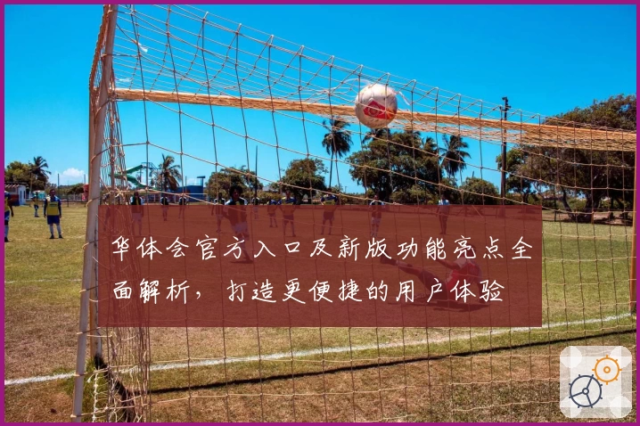 华体会官方入口及新版功能亮点全面解析，打造更便捷的用户体验