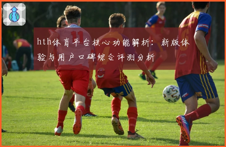 hth体育平台核心功能解析：新版体验与用户口碑综合评测分析