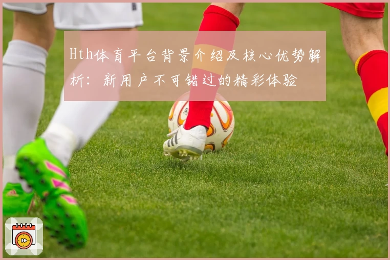 Hth体育平台背景介绍及核心优势解析：新用户不可错过的精彩体验